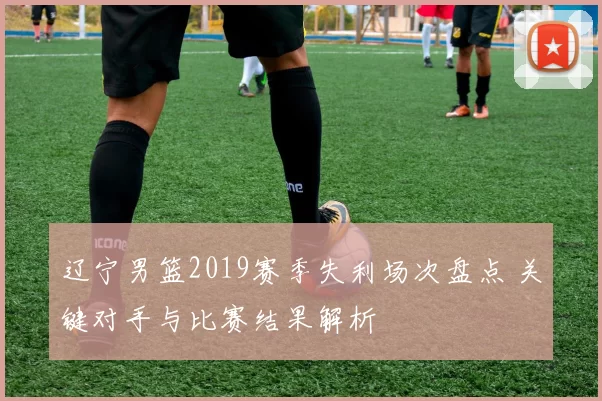 辽宁男篮2019赛季失利场次盘点 关键对手与比赛结果解析