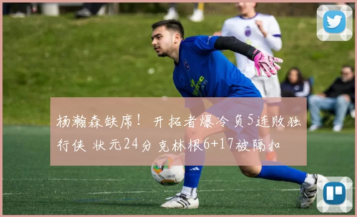 杨瀚森缺席！开拓者爆冷负5连败独行侠 状元24分克林根6+17被隔扣