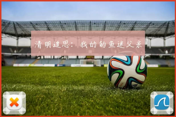 清明追思：我的钓鱼迷父亲