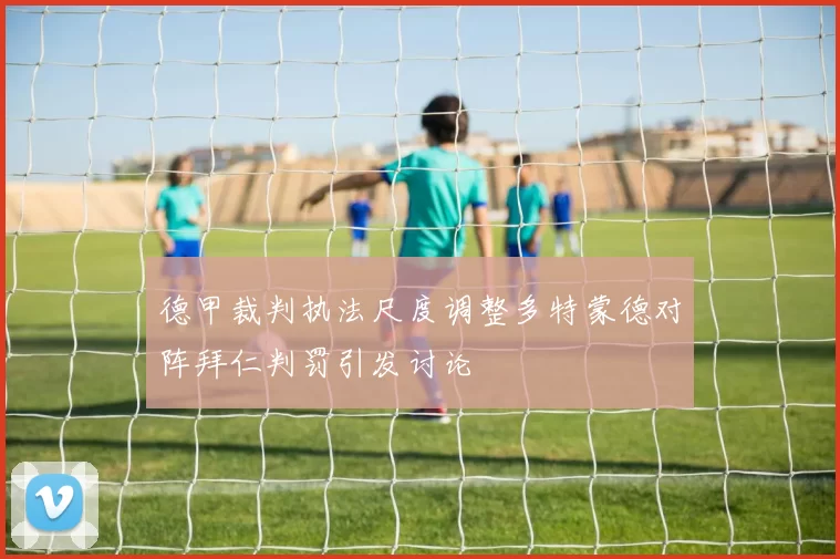 德甲裁判执法尺度调整多特蒙德对阵拜仁判罚引发讨论