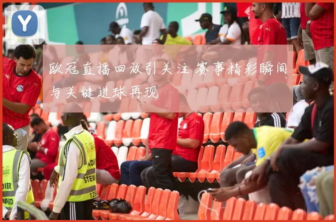 欧冠直播回放引关注 赛事精彩瞬间与关键进球再现