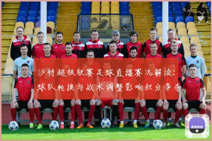 沙特超级联赛足球直播赛况解读：球队轮换与战术调整影响积分争夺