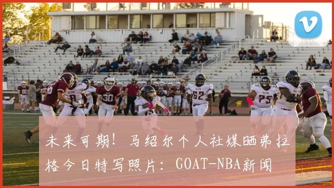 未来可期！马绍尔个人社媒晒弗拉格今日特写照片：GOAT-NBA新闻