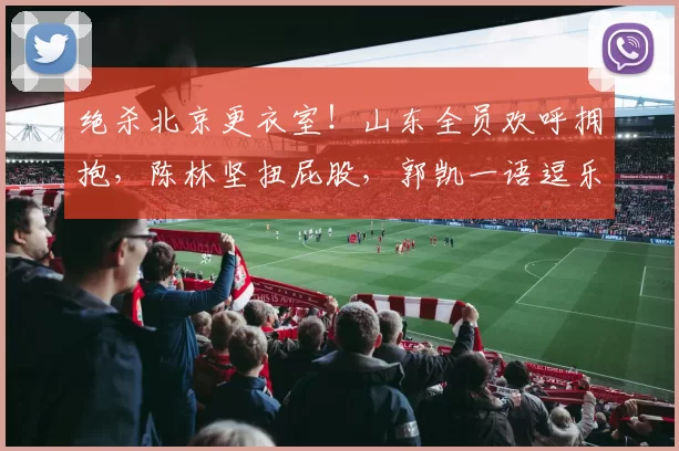 绝杀北京更衣室！山东全员欢呼拥抱，陈林坚扭屁股，郭凯一语逗乐