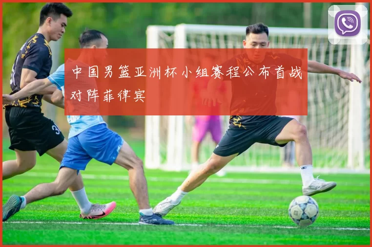 中国男篮亚洲杯小组赛程公布首战对阵菲律宾