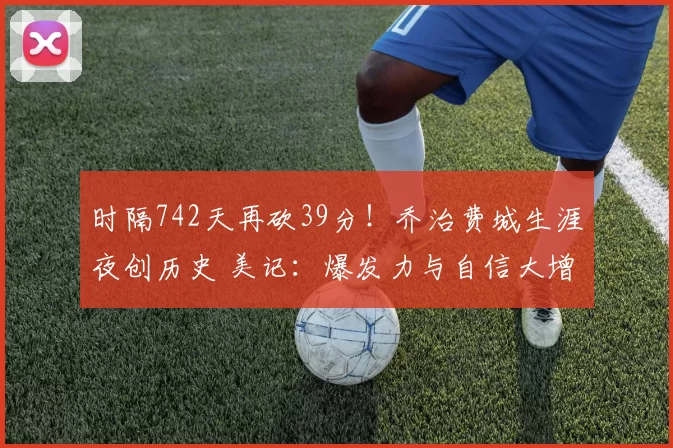 时隔742天再砍39分！乔治费城生涯夜创历史 美记：爆发力与自信大增