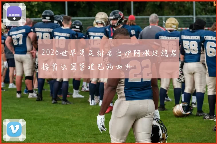 2026世界男足排名出炉阿根廷稳居榜首法国紧追巴西回升
