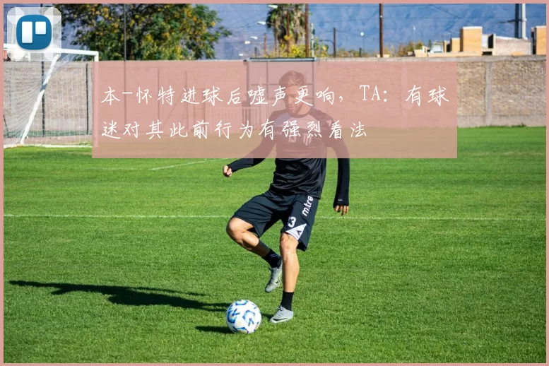 本-怀特进球后嘘声更响，TA：有球迷对其此前行为有强烈看法