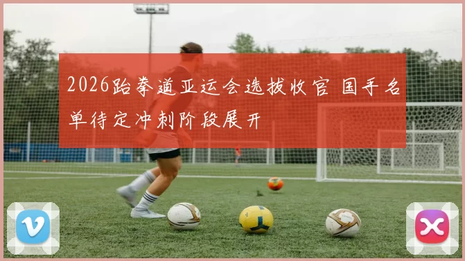 2026跆拳道亚运会选拔收官 国手名单待定冲刺阶段展开