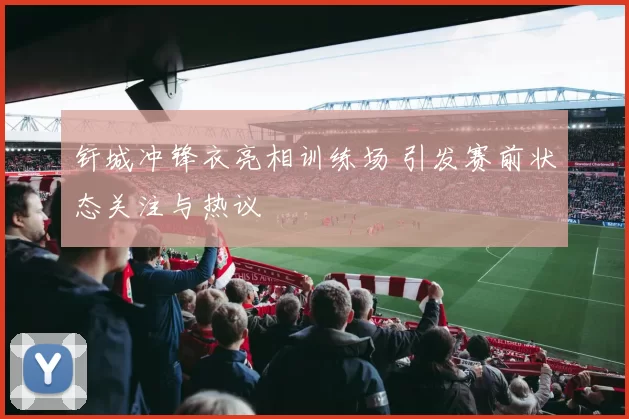 钎城冲锋衣亮相训练场 引发赛前状态关注与热议