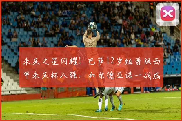 未来之星闪耀！巴萨12岁组晋级西甲未来杯八强，加尔德亚诺一战成名_比赛_比利亚雷亚尔_淘汰赛