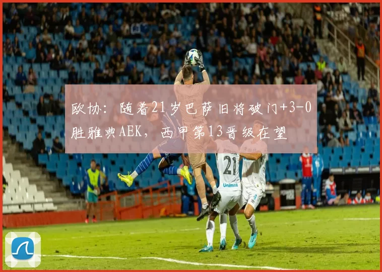 欧协：随着21岁巴萨旧将破门+3-0胜雅典AEK，西甲第13晋级在望