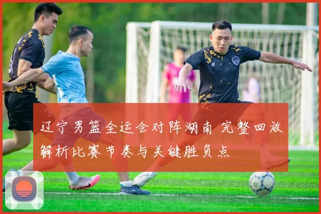 辽宁男篮全运会对阵湖南 完整回放解析比赛节奏与关键胜负点