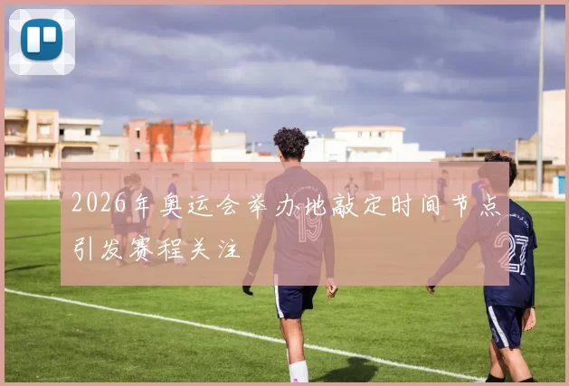 2026年奥运会举办地敲定时间节点引发赛程关注