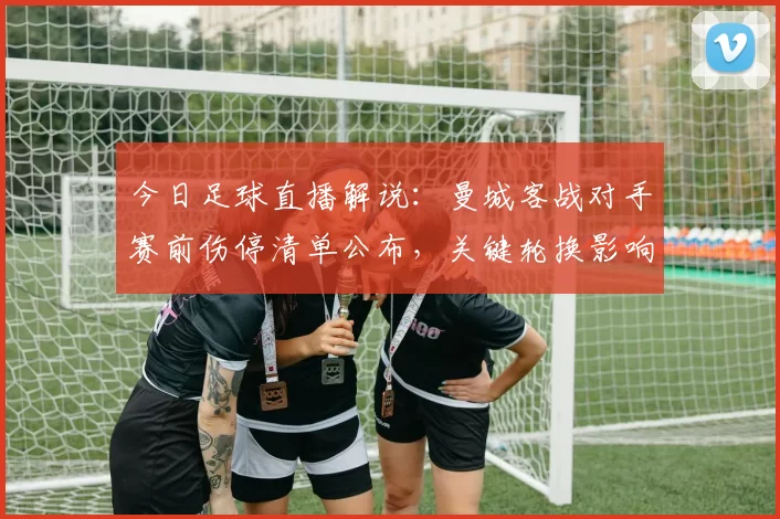 今日足球直播解说：曼城客战对手赛前伤停清单公布，关键轮换影响赛程与出线形势