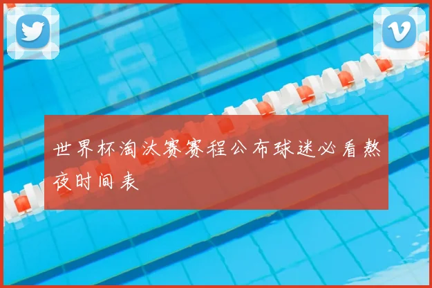 世界杯淘汰赛赛程公布球迷必看熬夜时间表