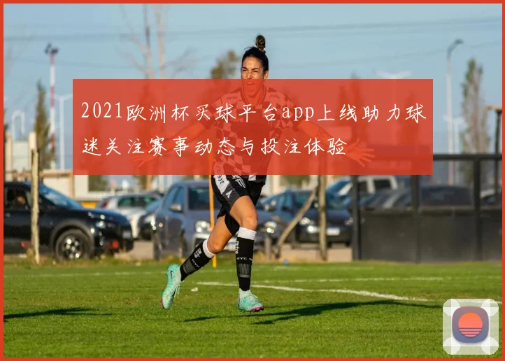 2021欧洲杯买球平台app上线助力球迷关注赛事动态与投注体验