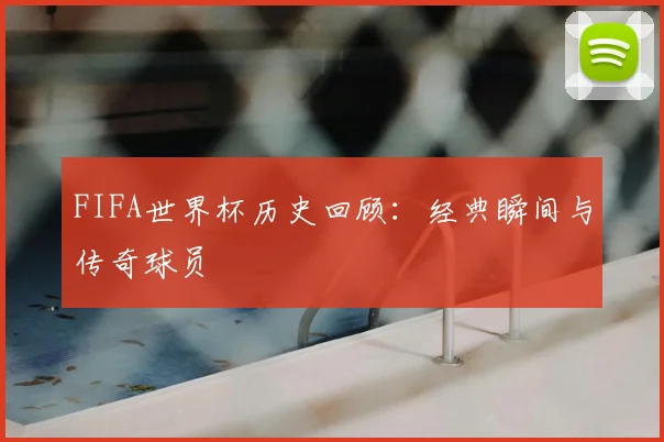 FIFA世界杯历史回顾：经典瞬间与传奇球员