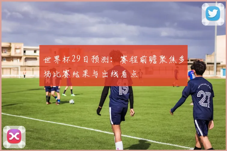 世界杯29日预测:赛程前瞻聚焦多场比赛结果与出线看点